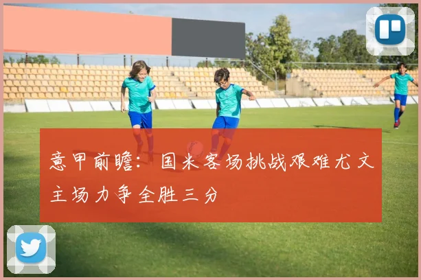 意甲前瞻：国米客场挑战艰难尤文主场力争全胜三分