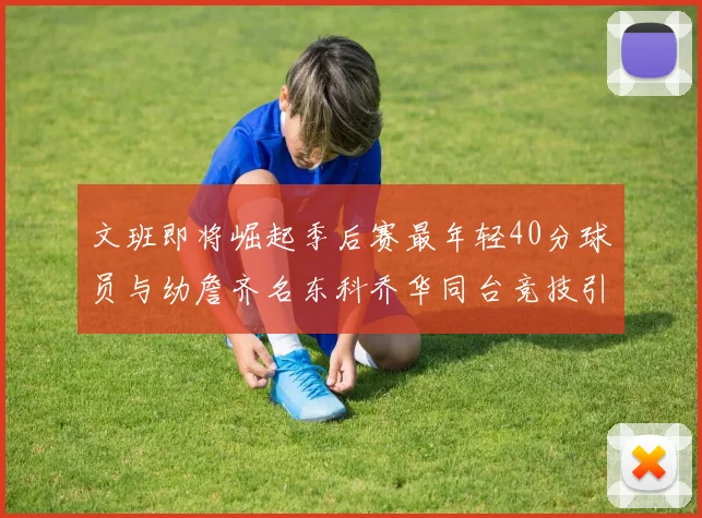 文班即将崛起季后赛最年轻40分球员与幼詹齐名东科乔华同台竞技引关注