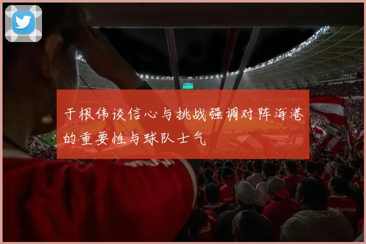 于根伟谈信心与挑战强调对阵海港的重要性与球队士气