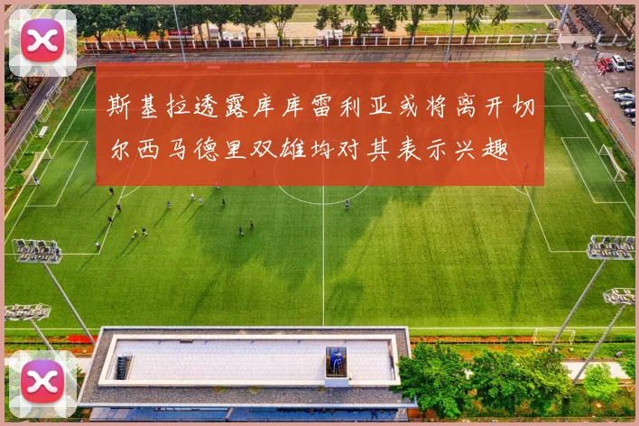 斯基拉透露库库雷利亚或将离开切尔西马德里双雄均对其表示兴趣
