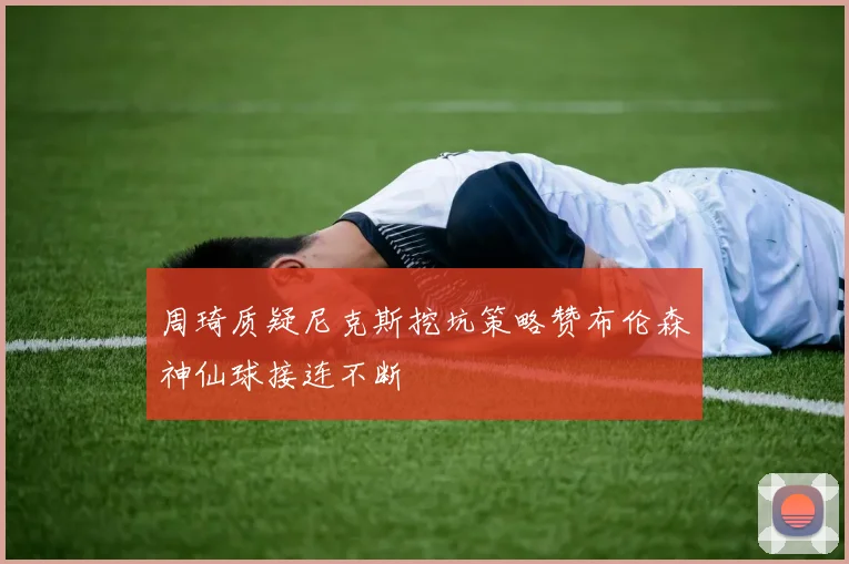 周琦质疑尼克斯挖坑策略赞布伦森神仙球接连不断