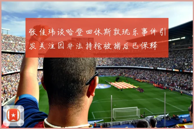 张佳玮谈哈登回休斯敦玩乐事件引发关注因非法持枪被捕后已保释