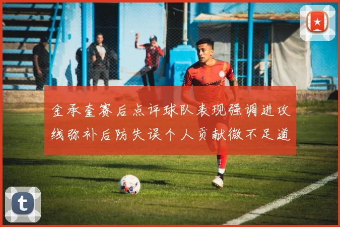 金承奎赛后点评球队表现强调进攻线弥补后防失误个人贡献微不足道