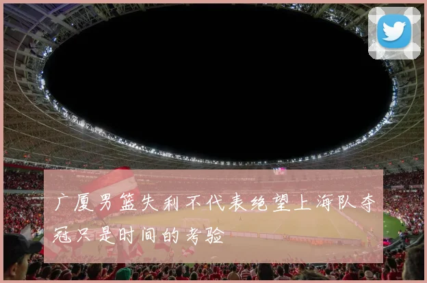广厦男篮失利不代表绝望上海队夺冠只是时间的考验